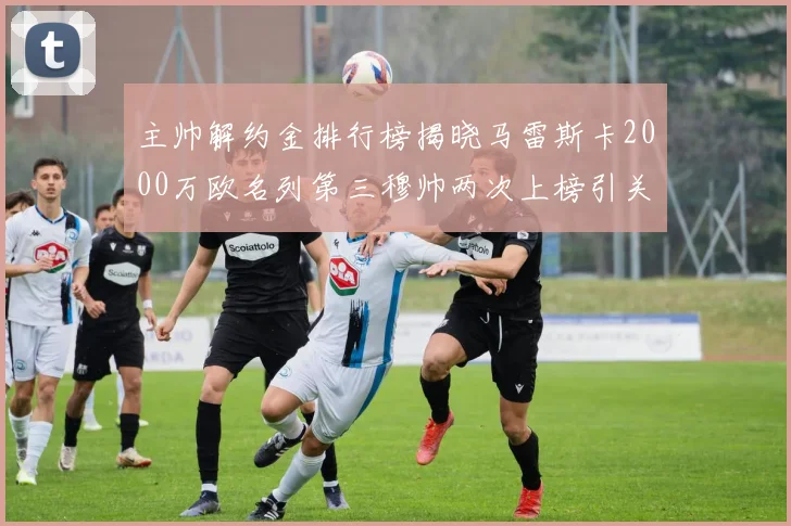 主帅解约金排行榜揭晓马雷斯卡2000万欧名列第三穆帅两次上榜引关注