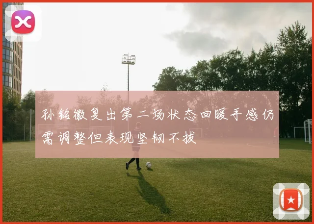 孙铭徽复出第二场状态回暖手感仍需调整但表现坚韧不拔
