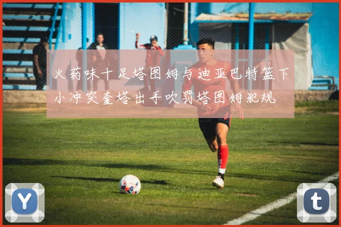 火药味十足塔图姆与迪亚巴特篮下小冲突奎塔出手吹罚塔图姆犯规