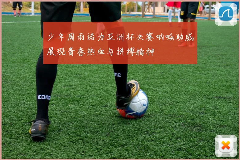 少年周雨诺为亚洲杯决赛呐喊助威展现青春热血与拼搏精神