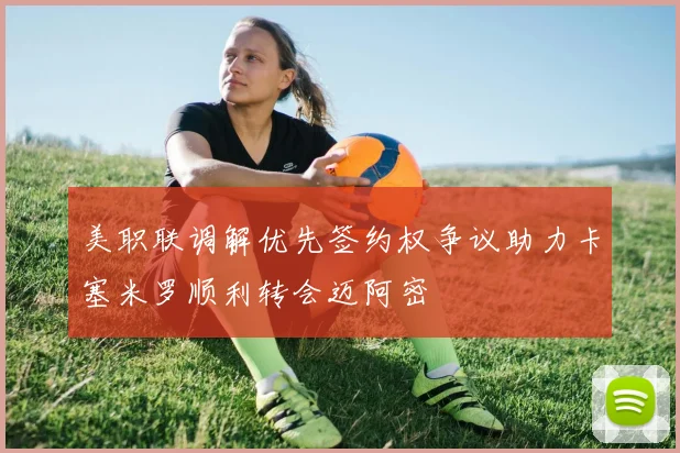美职联调解优先签约权争议助力卡塞米罗顺利转会迈阿密