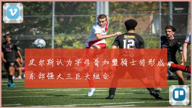 皮尔斯认为字母哥加盟骑士将形成东部强大三巨头组合