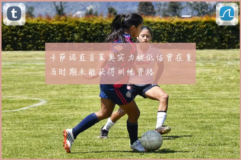 卡萨诺直言莱奥实力被低估曾在皇马时期未能获得训练资格