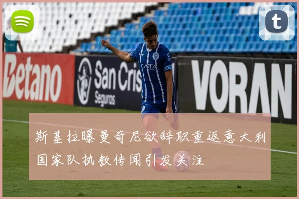 斯基拉曝曼奇尼欲辞职重返意大利国家队执教传闻引发关注