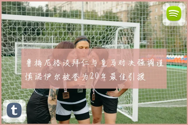 鲁梅尼格谈拜仁与皇马对决强调谨慎诺伊尔被誉为20年最佳引援