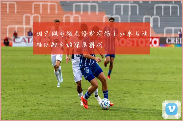 姆巴佩与维尼修斯在场上如水与油难以融合的深层解析