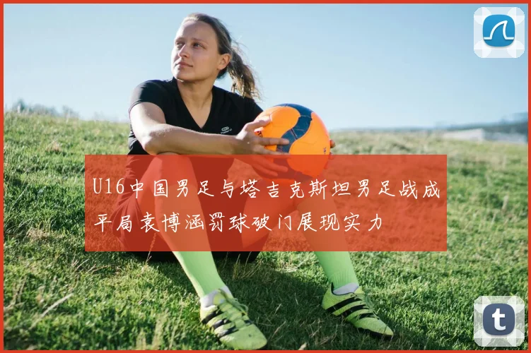 U16中国男足与塔吉克斯坦男足战成平局袁博涵罚球破门展现实力