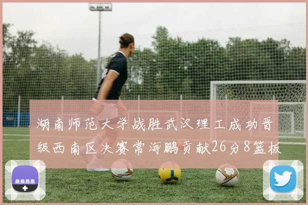 湖南师范大学战胜武汉理工成功晋级西南区决赛常海鹏贡献26分8篮板韩雨琛得21分