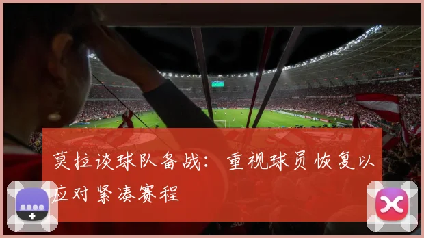 莫拉谈球队备战：重视球员恢复以应对紧凑赛程