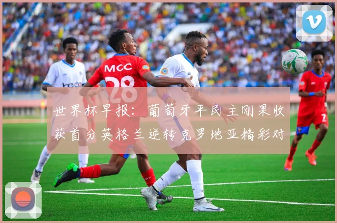 世界杯早报：葡萄牙平民主刚果收获首分英格兰逆转克罗地亚精彩对决