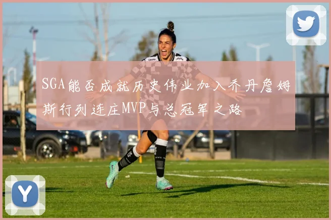 SGA能否成就历史伟业加入乔丹詹姆斯行列连庄MVP与总冠军之路
