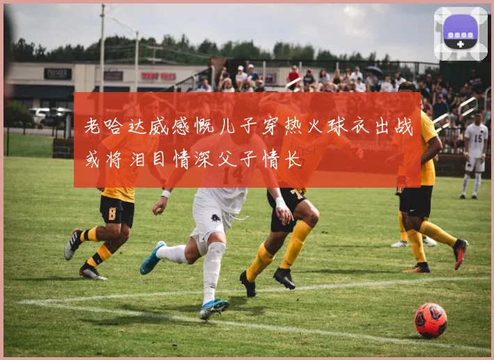 老哈达威感慨儿子穿热火球衣出战或将泪目情深父子情长