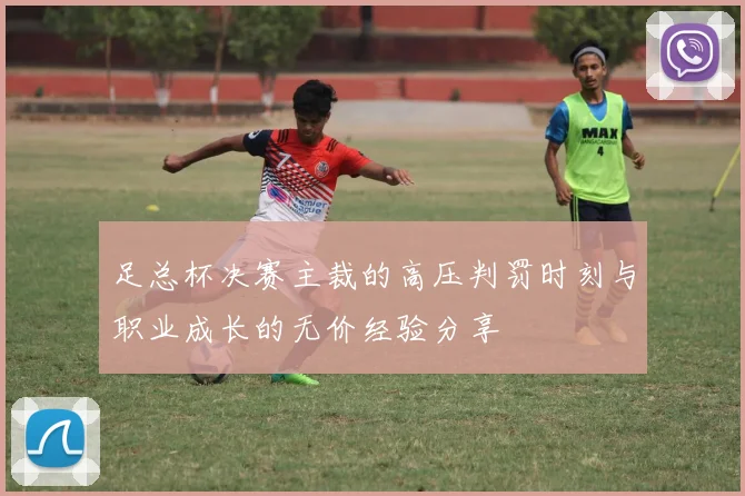 足总杯决赛主裁的高压判罚时刻与职业成长的无价经验分享