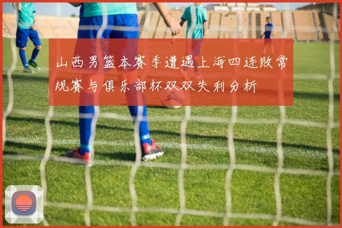 山西男篮本赛季遭遇上海四连败常规赛与俱乐部杯双双失利分析