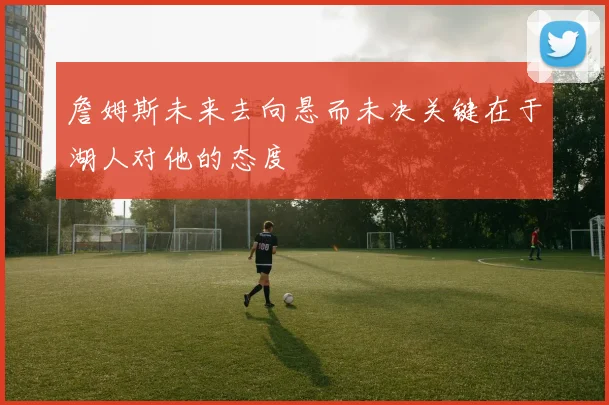 詹姆斯未来去向悬而未决关键在于湖人对他的态度