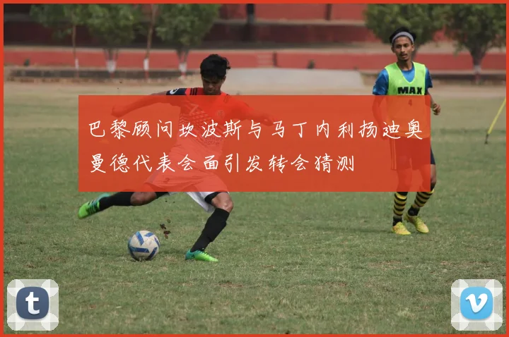 巴黎顾问坎波斯与马丁内利扬迪奥曼德代表会面引发转会猜测