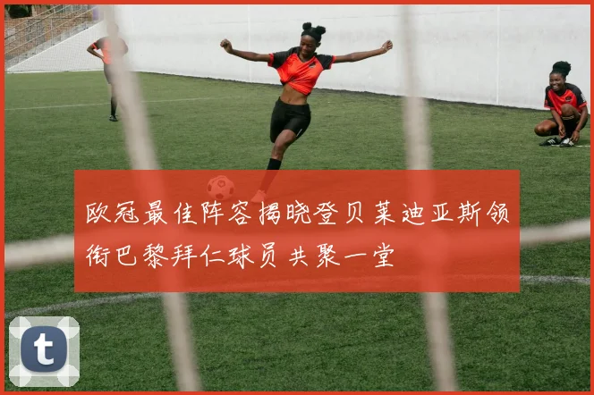 欧冠最佳阵容揭晓登贝莱迪亚斯领衔巴黎拜仁球员共聚一堂