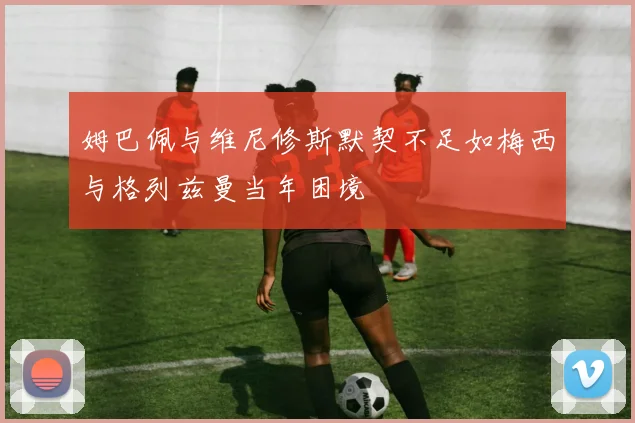 姆巴佩与维尼修斯默契不足如梅西与格列兹曼当年困境