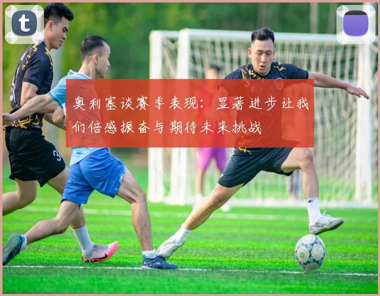 奥利塞谈赛季表现：显著进步让我们倍感振奋与期待未来挑战