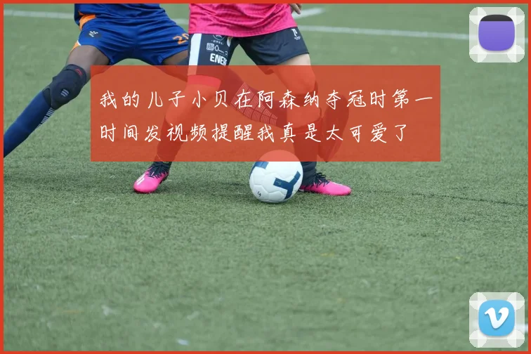 我的儿子小贝在阿森纳夺冠时第一时间发视频提醒我真是太可爱了