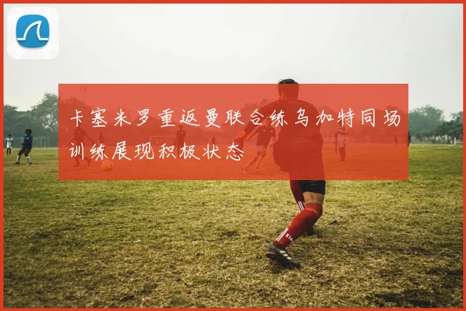 卡塞米罗重返曼联合练乌加特同场训练展现积极状态